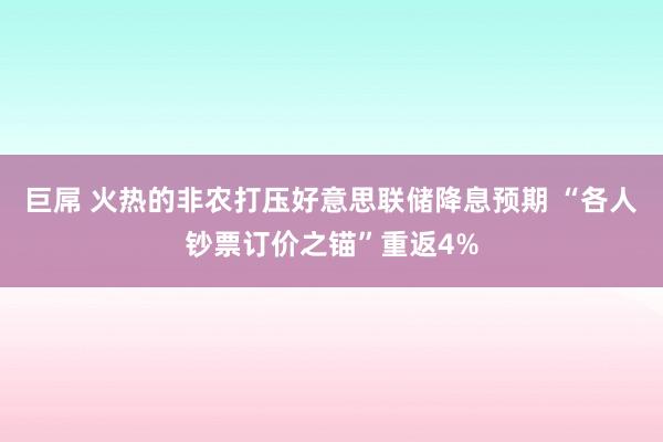 巨屌 火热的非农打压好意思联储降息预期 “各人钞票订价之锚”重返4%