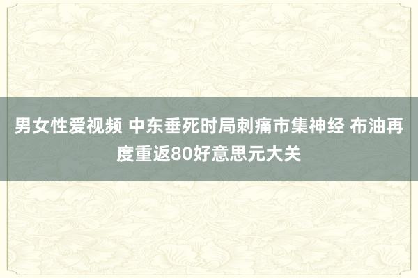 男女性爱视频 中东垂死时局刺痛市集神经 布油再度重返80好意思元大关