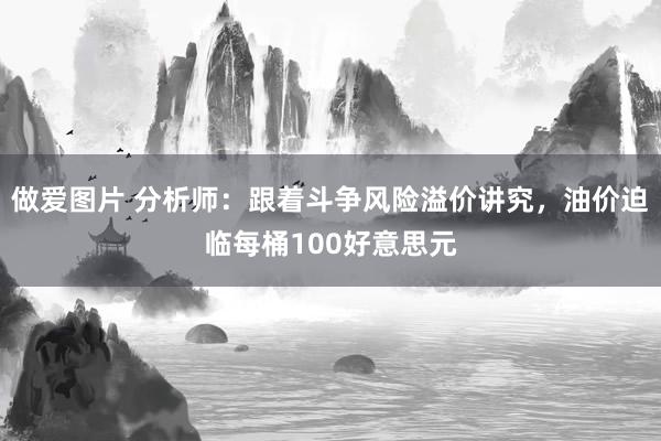 做爱图片 分析师：跟着斗争风险溢价讲究，油价迫临每桶100好意思元