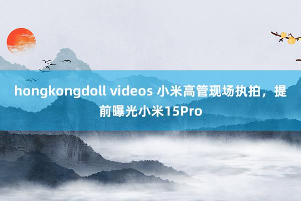 hongkongdoll videos 小米高管现场执拍，提前曝光小米15Pro