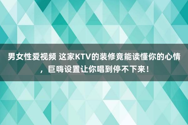 男女性爱视频 这家KTV的装修竟能读懂你的心情，巨嗨设置让你唱到停不下来！