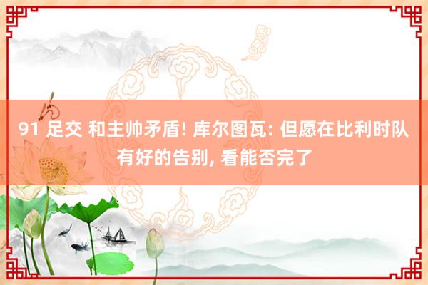 91 足交 和主帅矛盾! 库尔图瓦: 但愿在比利时队有好的告别, 看能否完了