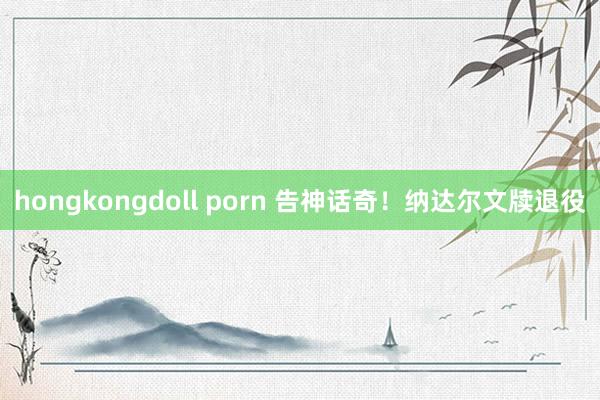 hongkongdoll porn 告神话奇！纳达尔文牍退役