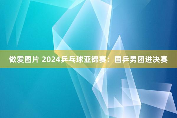 做爱图片 2024乒乓球亚锦赛：国乒男团进决赛