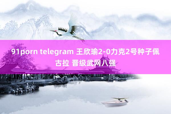 91porn telegram 王欣瑜2-0力克2号种子佩古拉 晋级武网八强