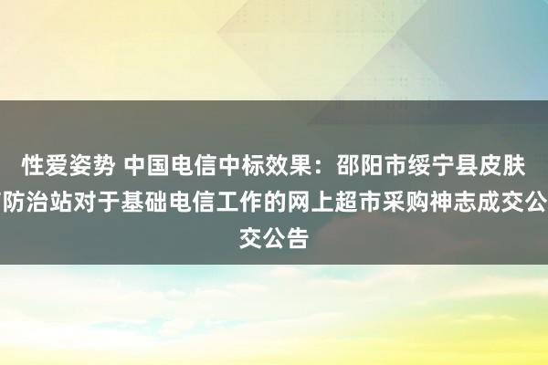 性爱姿势 中国电信中标效果：邵阳市绥宁县皮肤病防治站对于基础电信工作的网上超市采购神志成交公告