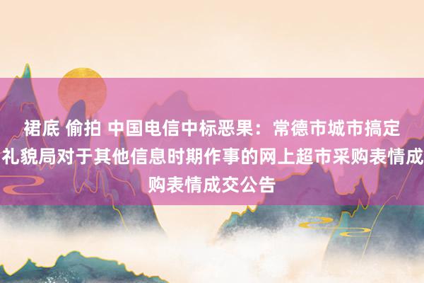 裙底 偷拍 中国电信中标恶果：常德市城市搞定和空洞礼貌局对于其他信息时期作事的网上超市采购表情成交公告