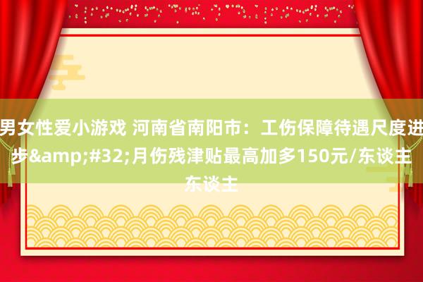 男女性爱小游戏 河南省南阳市：工伤保障待遇尺度进步&#32;月伤残津贴最高加多150元/东谈主