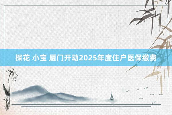 探花 小宝 厦门开动2025年度住户医保缴费