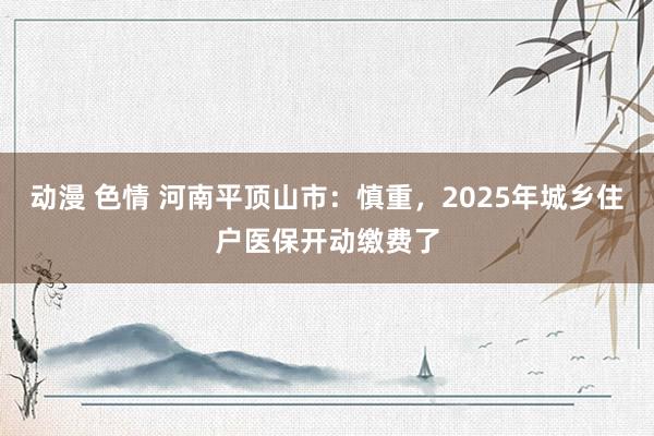 动漫 色情 河南平顶山市：慎重，2025年城乡住户医保开动缴费了