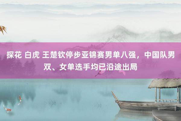 探花 白虎 王楚钦停步亚锦赛男单八强，中国队男双、女单选手均已沿途出局