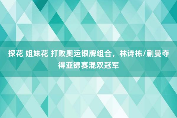 探花 姐妹花 打败奥运银牌组合，林诗栋/蒯曼夺得亚锦赛混双冠军