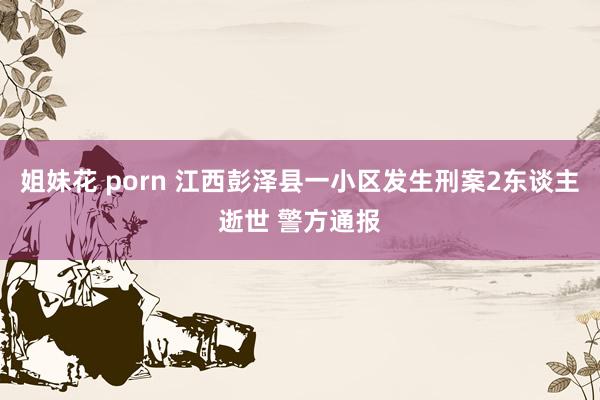 姐妹花 porn 江西彭泽县一小区发生刑案2东谈主逝世 警方通报