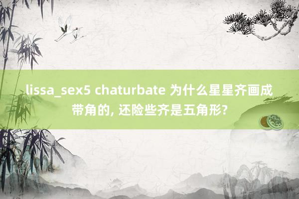 lissa_sex5 chaturbate 为什么星星齐画成带角的, 还险些齐是五角形?