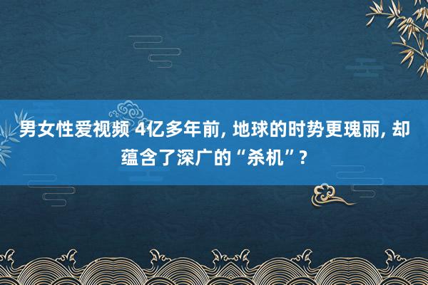 男女性爱视频 4亿多年前, 地球的时势更瑰丽, 却蕴含了深广的“杀机”?