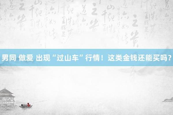 男同 做爱 出现“过山车”行情！这类金钱还能买吗？