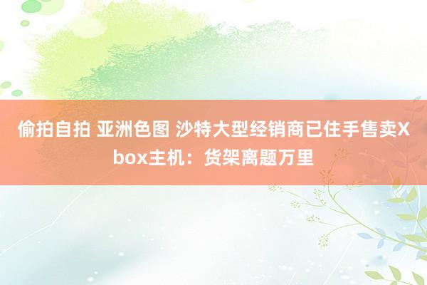 偷拍自拍 亚洲色图 沙特大型经销商已住手售卖Xbox主机：货架离题万里