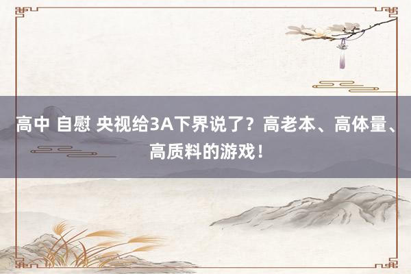 高中 自慰 央视给3A下界说了？高老本、高体量、高质料的游戏！