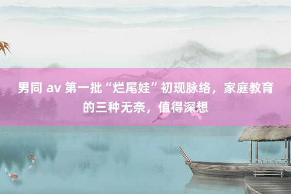 男同 av 第一批“烂尾娃”初现脉络，家庭教育的三种无奈，值得深想