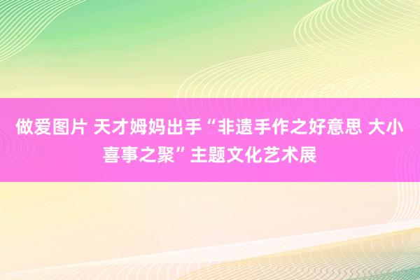 做爱图片 天才姆妈出手“非遗手作之好意思 大小喜事之聚”主题文化艺术展