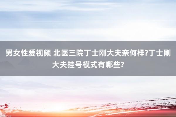 男女性爱视频 北医三院丁士刚大夫奈何样?丁士刚大夫挂号模式有哪些?