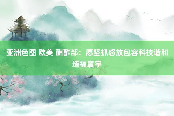 亚洲色图 欧美 酬酢部：愿坚抓怒放包容科技谐和造福寰宇