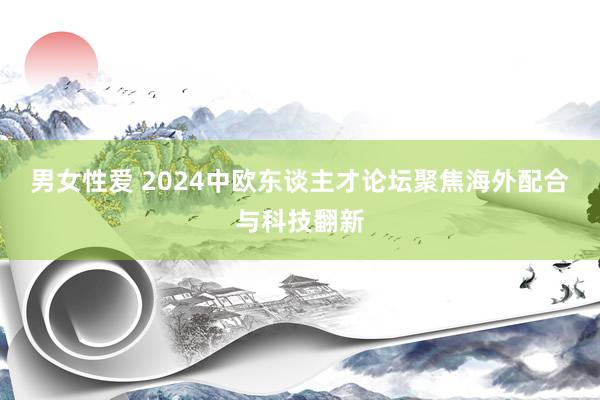 男女性爱 2024中欧东谈主才论坛聚焦海外配合与科技翻新