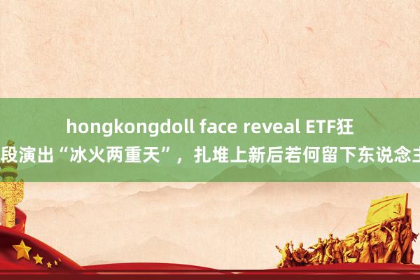 hongkongdoll face reveal ETF狂欢时段演出“冰火两重天”，扎堆上新后若何留下东说念主心？