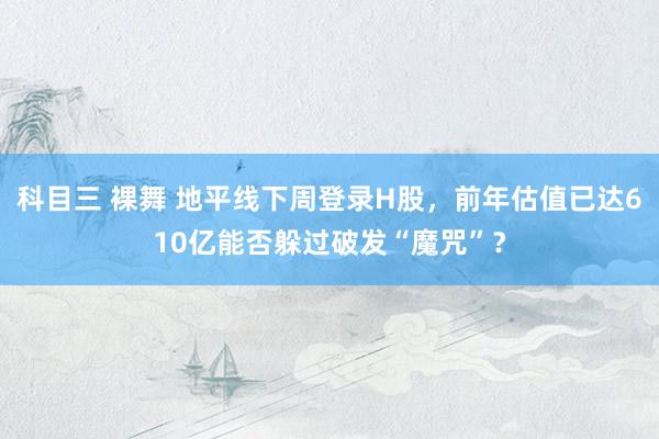 科目三 裸舞 地平线下周登录H股，前年估值已达610亿能否躲过破发“魔咒”？