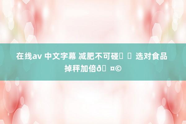 在线av 中文字幕 减肥不可碰⚠️选对食品 掉秤加倍🤩