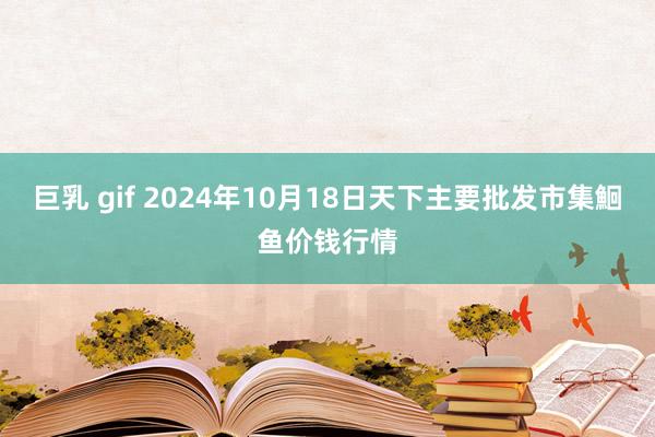 巨乳 gif 2024年10月18日天下主要批发市集鮰鱼价钱行情