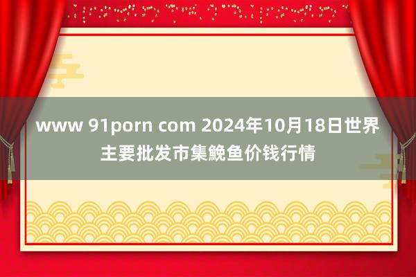 www 91porn com 2024年10月18日世界主要批发市集鮸鱼价钱行情