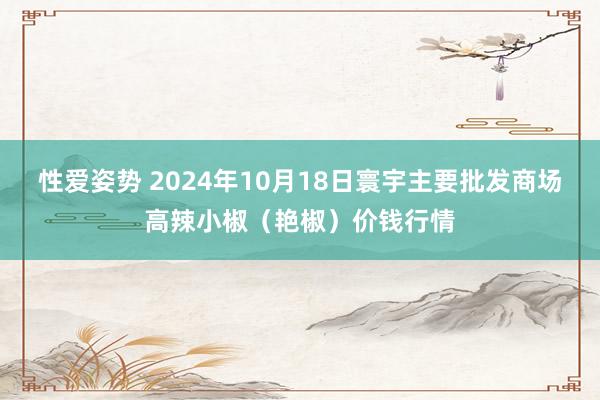 性爱姿势 2024年10月18日寰宇主要批发商场高辣小椒（艳椒）价钱行情