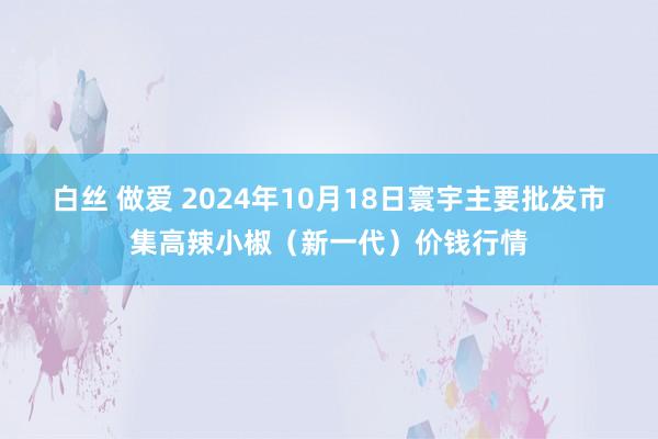 白丝 做爱 2024年10月18日寰宇主要批发市集高辣小椒（新一代）价钱行情