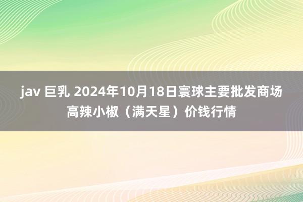 jav 巨乳 2024年10月18日寰球主要批发商场高辣小椒（满天星）价钱行情