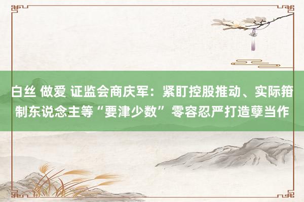 白丝 做爱 证监会商庆军：紧盯控股推动、实际箝制东说念主等“要津少数” 零容忍严打造孽当作