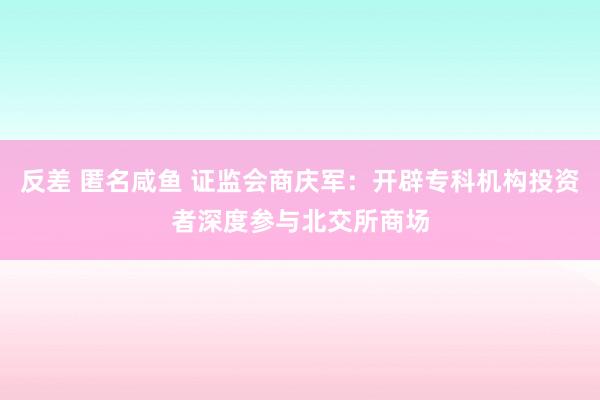 反差 匿名咸鱼 证监会商庆军：开辟专科机构投资者深度参与北交所商场