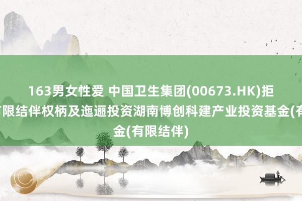 163男女性爱 中国卫生集团(00673.HK)拒绝收购有限结伴权柄及迤逦投资湖南博创科建产业投资基金(有限结伴)