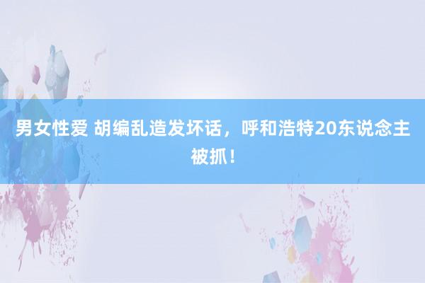 男女性爱 胡编乱造发坏话，呼和浩特20东说念主被抓！