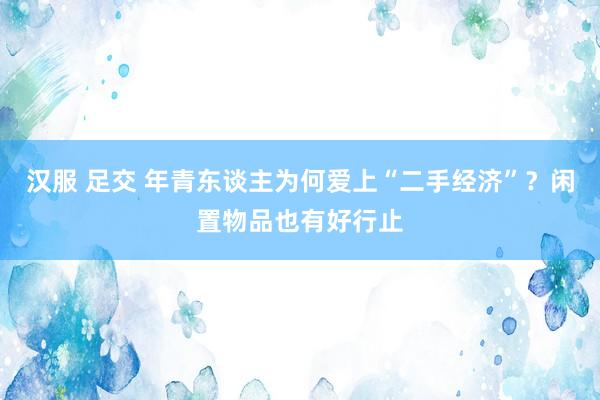 汉服 足交 年青东谈主为何爱上“二手经济”？闲置物品也有好行止