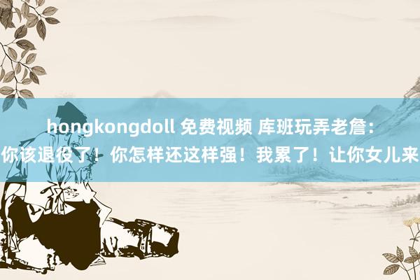 hongkongdoll 免费视频 库班玩弄老詹：你该退役了！你怎样还这样强！我累了！让你女儿来