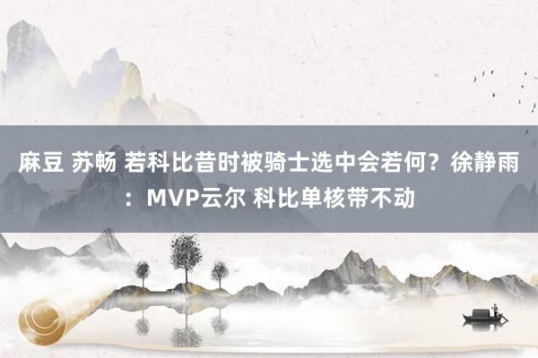 麻豆 苏畅 若科比昔时被骑士选中会若何？徐静雨：MVP云尔 科比单核带不动