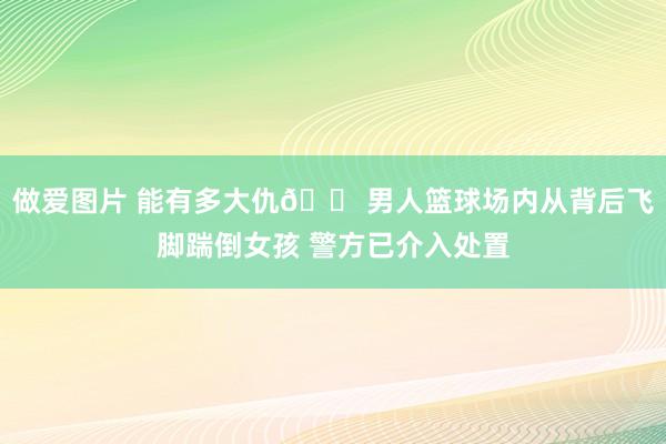 做爱图片 能有多大仇😠男人篮球场内从背后飞脚踹倒女孩 警方已介入处置