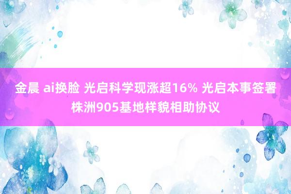 金晨 ai换脸 光启科学现涨超16% 光启本事签署株洲905基地样貌相助协议