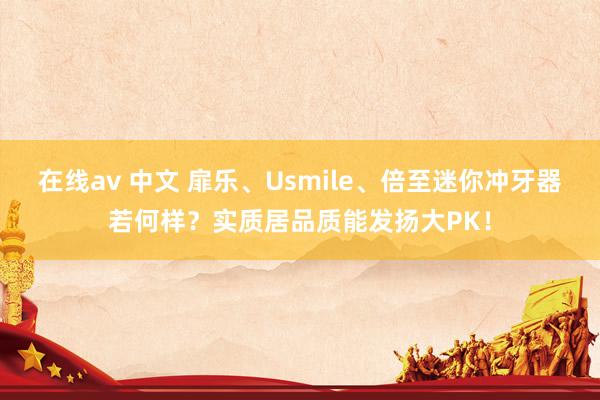 在线av 中文 扉乐、Usmile、倍至迷你冲牙器若何样？实质居品质能发扬大PK！