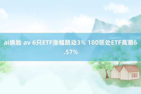 ai换脸 av 6只ETF涨幅跳动3% 180惩处ETF高潮6.57%