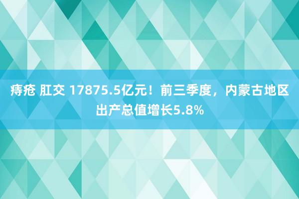 痔疮 肛交 17875.5亿元！前三季度，内蒙古地区出产总值增长5.8%