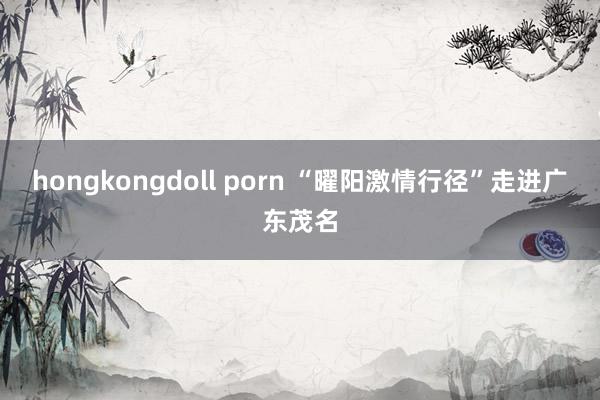 hongkongdoll porn “曜阳激情行径”走进广东茂名