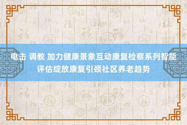 电击 调教 加力健康景象互动康复检察系列智能评估绽放康复引颈社区养老趋势