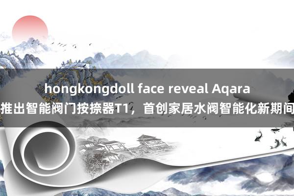 hongkongdoll face reveal Aqara推出智能阀门按捺器T1，首创家居水阀智能化新期间